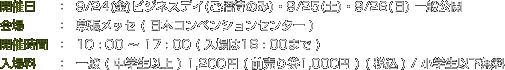 開催日：9/24(金)ビジネスデイ(ご招待のみ)・9/25(土)・9/26(日) 一般公開　会場：幕張メッセ ( 日本コンベンションセンター )　開催時間：10 : 00 ～ 17 : 00 ( 入場は16 : 00まで )　入場料：一般 ( 中学生以上 ) 1,200円 ( 前売り券1,000円 ) ( 税込 ) / 小学生以下無料