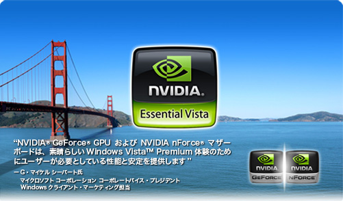 NVIDIA GeForce GPUおよびNVIDIA nForceマザーボードは、素晴らしいWindows Vista&trade;Premium体験のためにユーザーが必要としている性能と安定を提供します