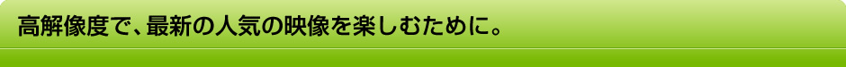 高解像度で、最新の人気の映像を楽しむために。