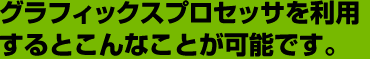 グラフィックスプロセッサを利用するとこんなことが可能です。