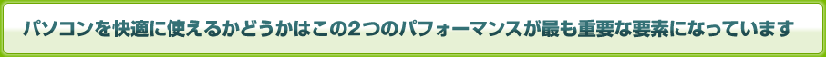 パソコンを快適に使えるかどうかはこの2つのパフォーマンスが最も重要な要素になっています
